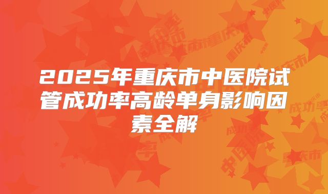 2025年重庆市中医院试管成功率高龄单身影响因素全解