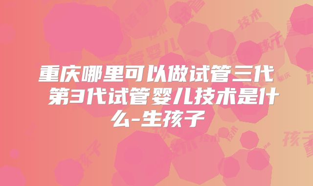 重庆哪里可以做试管三代 第3代试管婴儿技术是什么-生孩子