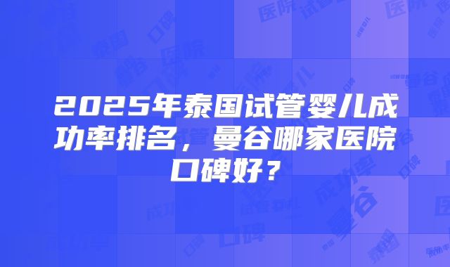 2025年泰国试管婴儿成功率排名，曼谷哪家医院口碑好？