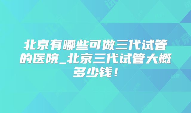 北京有哪些可做三代试管的医院_北京三代试管大概多少钱！