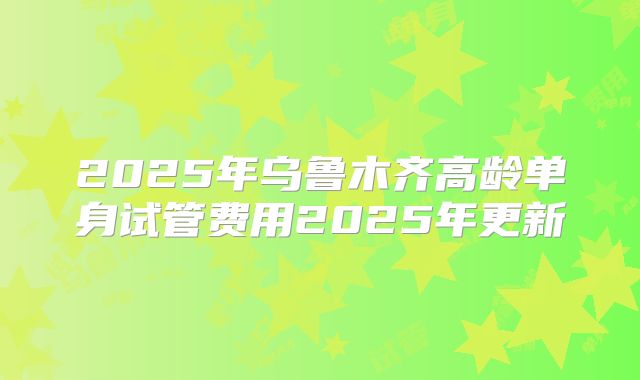 2025年乌鲁木齐高龄单身试管费用2025年更新