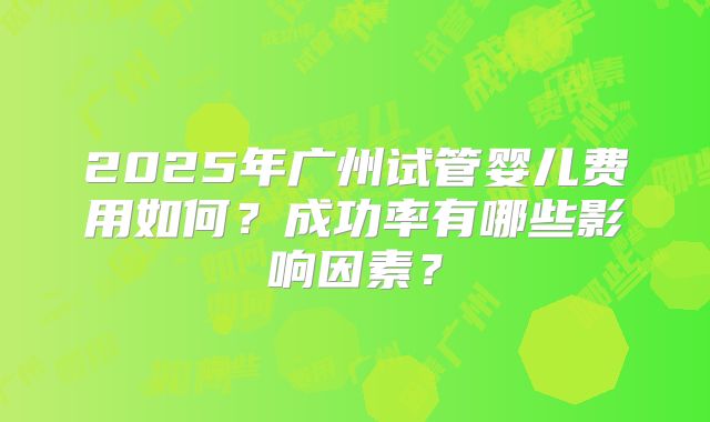 2025年广州试管婴儿费用如何?成功率有哪些影响因素?