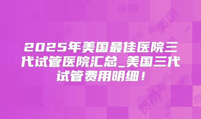 2025年美国最佳医院三代试管医院汇总_美国三代试管费用明细！
