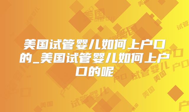 美国试管婴儿如何上户口的_美国试管婴儿如何上户口的呢