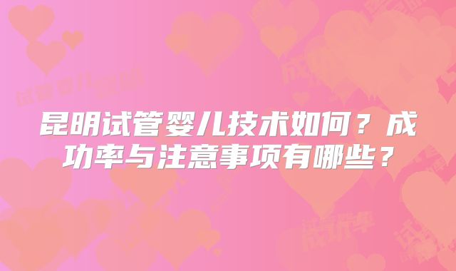 昆明试管婴儿技术如何?成功率与注意事项有哪些?