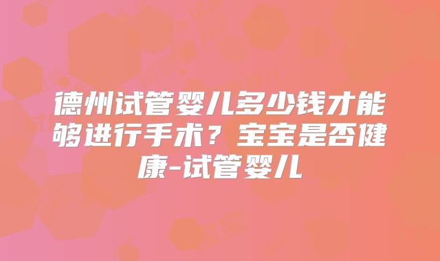 德州试管婴儿多少钱才能够进行手术?宝宝是否健康-试管婴儿