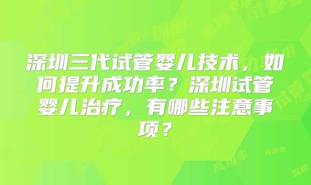 深圳三代试管婴儿技术，如何提升成功率？深圳试管婴儿治疗，有哪些注意事项？