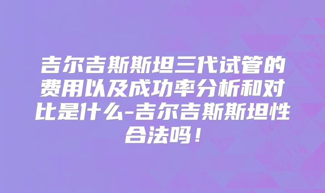吉尔吉斯斯坦三代试管的费用以及成功率分析和对比是什么-吉尔吉斯斯坦性合法吗!