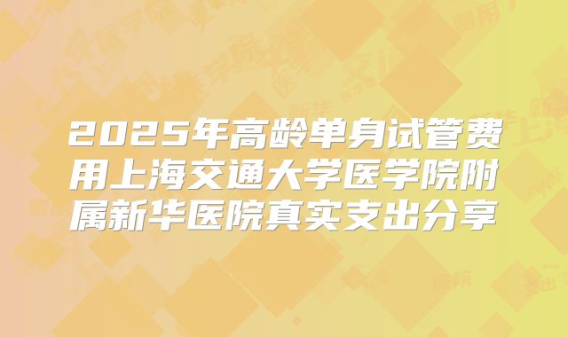 2025年高龄单身试管费用上海交通大学医学院附属新华医院真实支出分享