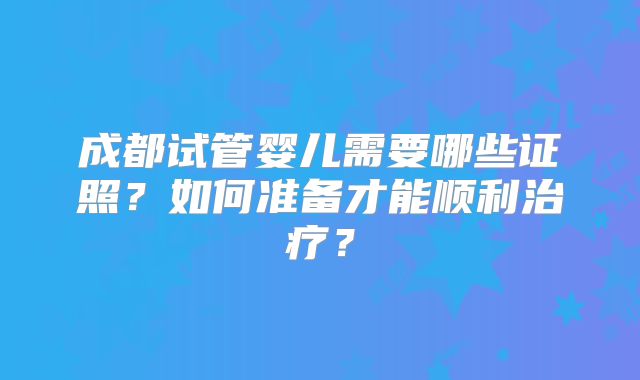 成都试管婴儿需要哪些证照?如何准备才能顺利治疗?