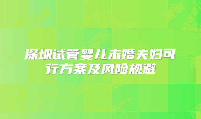 深圳试管婴儿未婚夫妇可行方案及风险规避