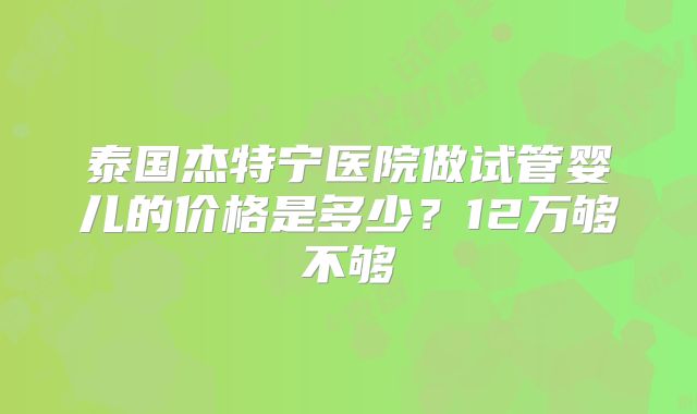 泰国杰特宁医院做试管婴儿的价格是多少?12万够不够