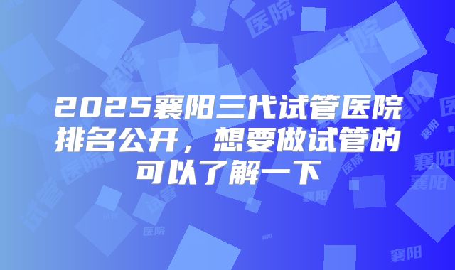 2025襄阳三代试管医院排名公开,想要做试管的可以了解一下
