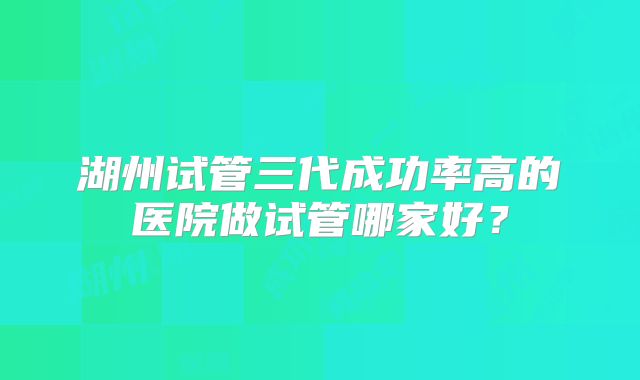 湖州试管三代成功率高的医院做试管哪家好?