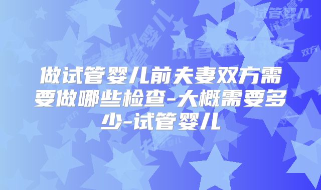 做试管婴儿前夫妻双方需要做哪些检查-大概需要多少-试管婴儿