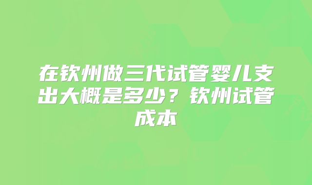 在钦州做三代试管婴儿支出大概是多少？钦州试管成本