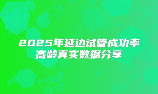 2025年延边试管成功率高龄真实数据分享