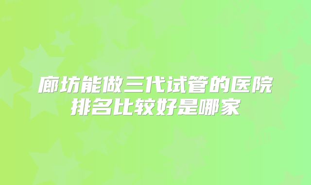 廊坊能做三代试管的医院排名比较好是哪家