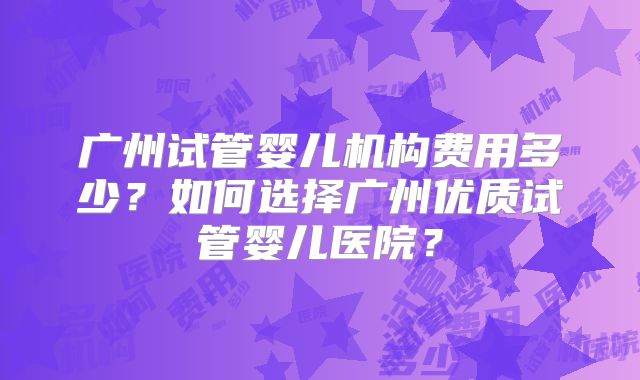 广州试管婴儿机构费用多少?如何选择广州优质试管婴儿医院?