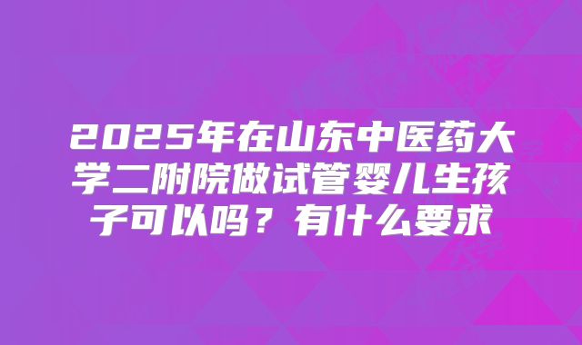 2025年在山东中医药大学二附院做试管婴儿生孩子可以吗?有什么要求