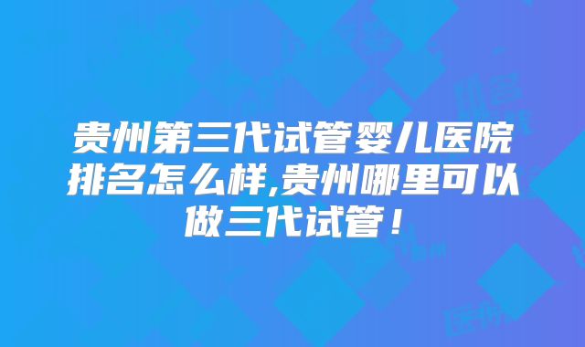 贵州第三代试管婴儿医院排名怎么样,贵州哪里可以做三代试管！