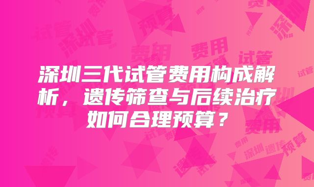 深圳三代试管费用构成解析，遗传筛查与后续治疗如何合理预算？
