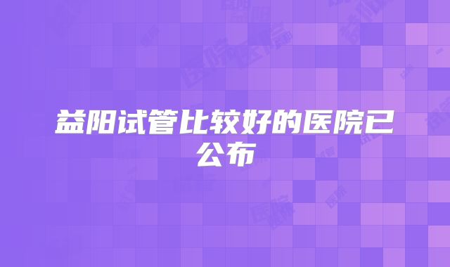 益阳试管比较好的医院已公布
