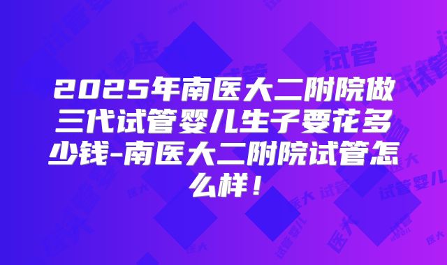 2025年南医大二附院做三代试管婴儿生子要花多少钱-南医大二附院试管怎么样！