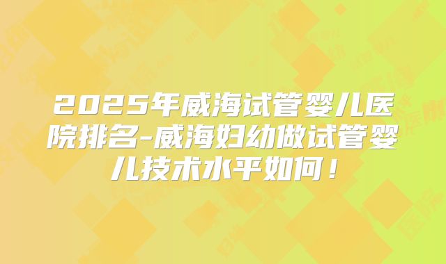 2025年威海试管婴儿医院排名-威海妇幼做试管婴儿技术水平如何!