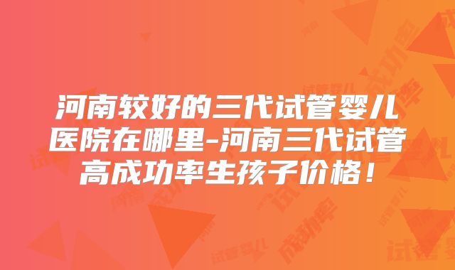 河南较好的三代试管婴儿医院在哪里-河南三代试管高成功率生孩子价格!