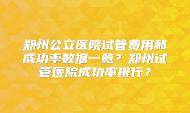 郑州公立医院试管费用和成功率数据一览?郑州试管医院成功率排行?