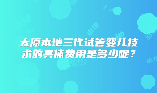 太原本地三代试管婴儿技术的具体费用是多少呢?