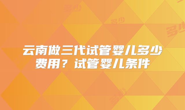 云南做三代试管婴儿多少费用?试管婴儿条件