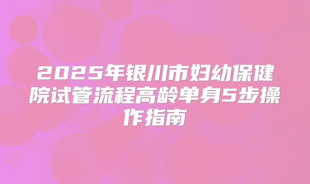 2025年银川市妇幼保健院试管流程高龄单身5步操作指南