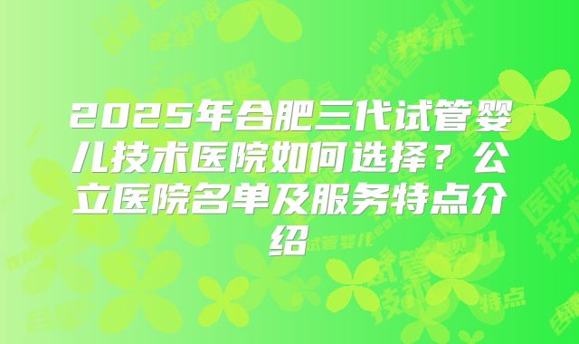 2025年合肥三代试管婴儿技术医院如何选择？公立医院名单及服务特点介绍