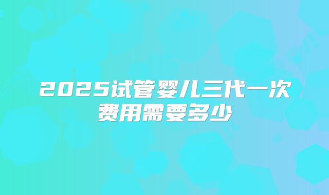2025试管婴儿三代一次费用需要多少