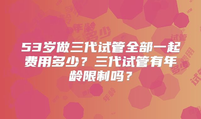 53岁做三代试管全部一起费用多少?三代试管有年龄限制吗?