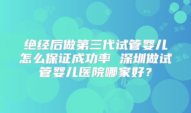 绝经后做第三代试管婴儿怎么保证成功率 深圳做试管婴儿医院哪家好？