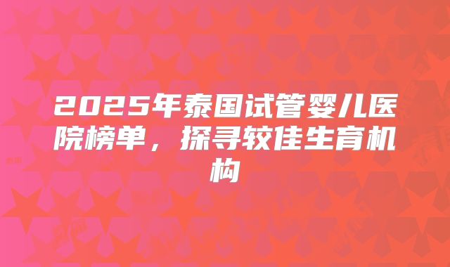2025年泰国试管婴儿医院榜单，探寻较佳生育机构
