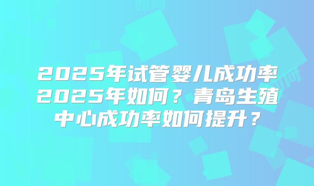 2025年试管婴儿成功率2025年如何?青岛生殖中心成功率如何提升?
