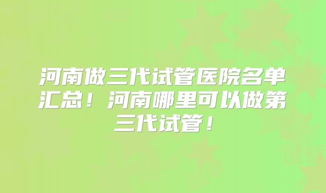 河南做三代试管医院名单汇总!河南哪里可以做第三代试管!