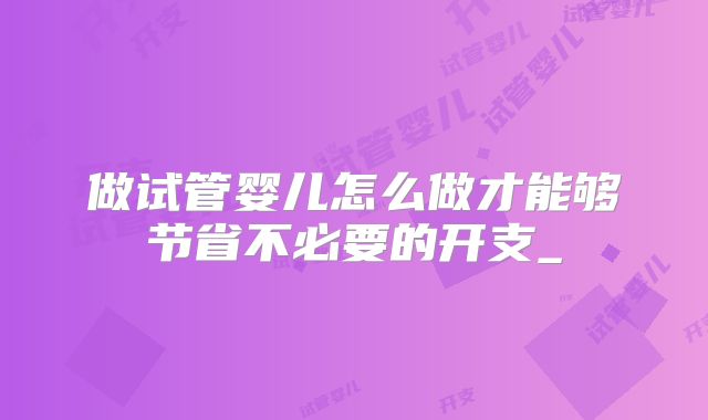 做试管婴儿怎么做才能够节省不必要的开支_