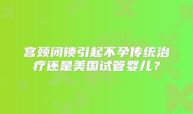 宫颈闭锁引起不孕传统治疗还是美国试管婴儿?