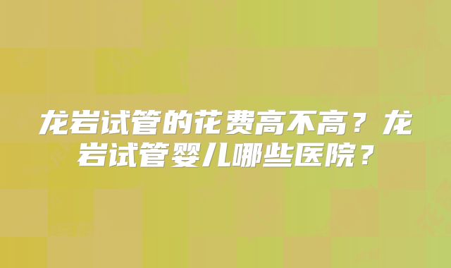 龙岩试管的花费高不高？龙岩试管婴儿哪些医院？