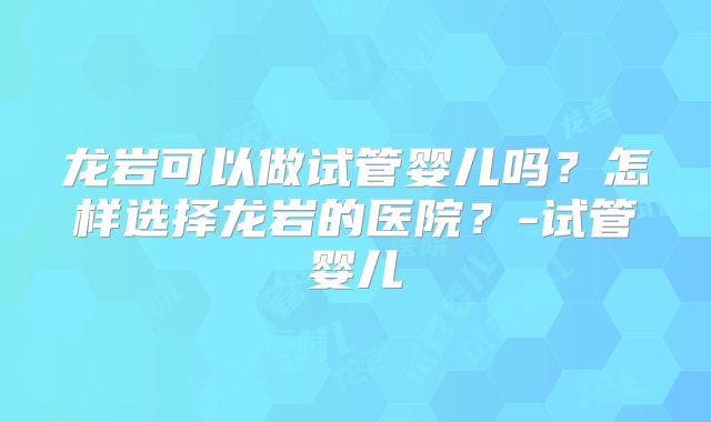 龙岩可以做试管婴儿吗?怎样选择龙岩的医院?-试管婴儿