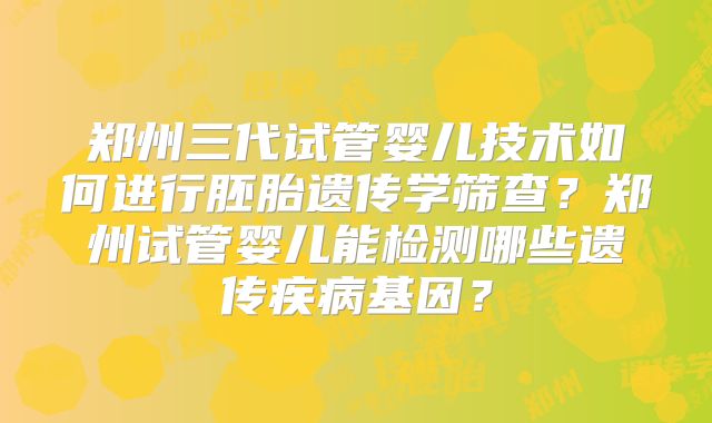 郑州三代试管婴儿技术如何进行胚胎遗传学筛查？郑州试管婴儿能检测哪些遗传疾病基因？