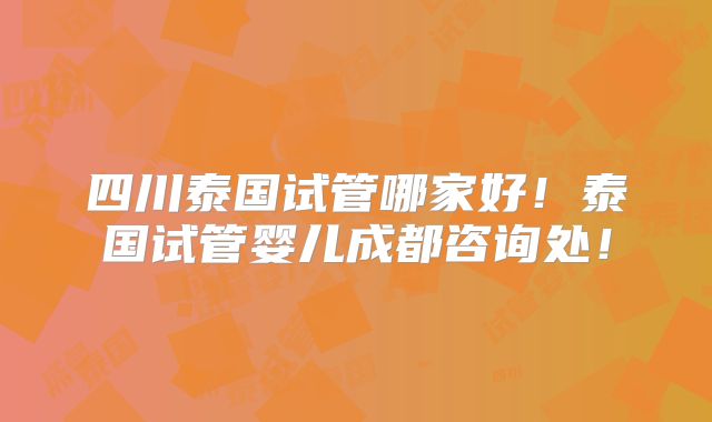 四川泰国试管哪家好！泰国试管婴儿成都咨询处！