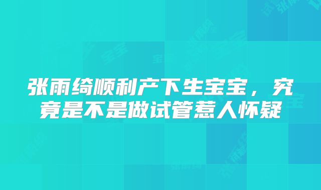 张雨绮顺利产下生宝宝，究竟是不是做试管惹人怀疑