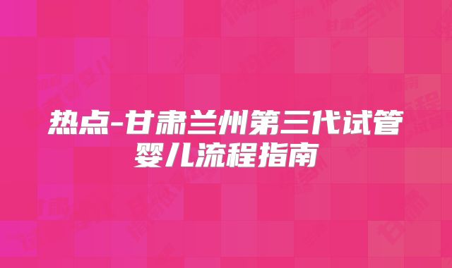 热点-甘肃兰州第三代试管婴儿流程指南