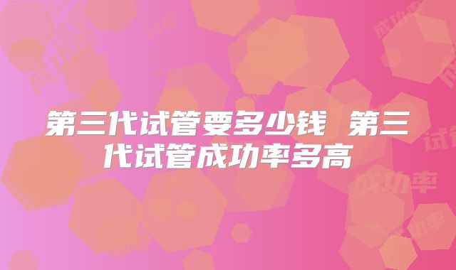 第三代试管要多少钱 第三代试管成功率多高